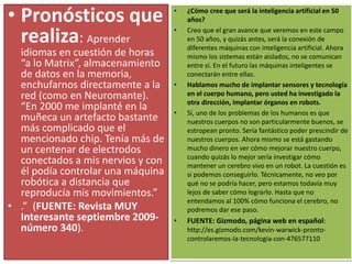 • Pronósticos que
realiza: Aprender
idiomas en cuestión de horas
“a lo Matrix”, almacenamiento
de datos en la memoria,
enchufarnos directamente a la
red (como en Neuromante).
“En 2000 me implanté en la
muñeca un artefacto bastante
más complicado que el
mencionado chip. Tenía más de
un centenar de electrodos
conectados a mis nervios y con
él podía controlar una máquina
robótica a distancia que
reproducía mis movimientos.”
• .” (FUENTE: Revista MUY
Interesante septiembre 2009-
número 340).
• ¿Cómo cree que será la inteligencia artificial en 50
años?
• Creo que el gran avance que veremos en este campo
en 50 años, y quizás antes, será la conexión de
diferentes máquinas con inteligencia artificial. Ahora
mismo los sistemas están aislados, no se comunican
entre sí. En el futuro las máquinas inteligentes se
conectarán entre ellas.
• Hablamos mucho de implantar sensores y tecnología
en el cuerpo humano, pero usted ha investigado la
otra dirección, implantar órganos en robots.
• Sí, uno de los problemas de los humanos es que
nuestros cuerpos no son particularmente buenos, se
estropean pronto. Sería fantástico poder prescindir de
nuestros cuerpos. Ahora mismo se está gastando
mucho dinero en ver cómo mejorar nuestro cuerpo,
cuando quizás lo mejor sería investigar cómo
mantener un cerebro vivo en un robot. La cuestión es
si podemos conseguirlo. Técnicamente, no veo por
qué no se podría hacer, pero estamos todavía muy
lejos de saber cómo lograrlo. Hasta que no
entendamos al 100% cómo funciona el cerebro, no
podremos dar ese paso.
• FUENTE: Gizmodo, página web en español:
http://es.gizmodo.com/kevin-warwick-pronto-
controlaremos-la-tecnologia-con-476577110
 