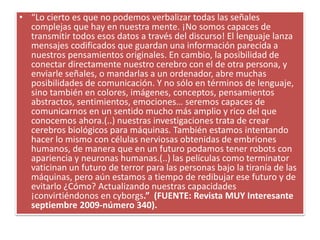 • “Lo cierto es que no podemos verbalizar todas las señales
complejas que hay en nuestra mente. ¡No somos capaces de
transmitir todos esos datos a través del discurso! El lenguaje lanza
mensajes codificados que guardan una información parecida a
nuestros pensamientos originales. En cambio, la posibilidad de
conectar directamente nuestro cerebro con el de otra persona, y
enviarle señales, o mandarlas a un ordenador, abre muchas
posibilidades de comunicación. Y no sólo en términos de lenguaje,
sino también en colores, imágenes, conceptos, pensamientos
abstractos, sentimientos, emociones… seremos capaces de
comunicarnos en un sentido mucho más amplio y rico del que
conocemos ahora.(..) nuestras investigaciones trata de crear
cerebros biológicos para máquinas. También estamos intentando
hacer lo mismo con células nerviosas obtenidas de embriones
humanos, de manera que en un futuro podamos tener robots con
apariencia y neuronas humanas.(..) las películas como terminator
vaticinan un futuro de terror para las personas bajo la tiranía de las
máquinas, pero aún estamos a tiempo de redibujar ese futuro y de
evitarlo ¿Cómo? Actualizando nuestras capacidades
¡convirtiéndonos en cyborgs.” (FUENTE: Revista MUY Interesante
septiembre 2009-número 340).
 