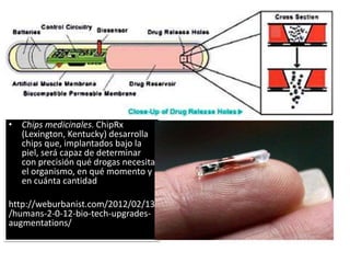 • Chips medicinales. ChipRx
(Lexington, Kentucky) desarrolla
chips que, implantados bajo la
piel, será capaz de determinar
con precisión qué drogas necesita
el organismo, en qué momento y
en cuánta cantidad
http://weburbanist.com/2012/02/13
/humans-2-0-12-bio-tech-upgrades-
augmentations/
 