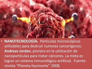• NANOTECNOLOGÍA. Partículas microscópicas
utilizables para destruir tumores cancerígenos.
Andreas Jordan, pionero en la utilización de
nanopartículas para tratar cánceres. La meta es
lograr un sistema inmunológico artificial. Fuente:
revista “Planeta fascinante” 2008.
 