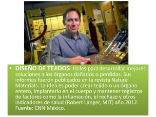 • DISEÑO DE TEJIDOS .Útiles para desarrollar mejores
soluciones a los órganos dañados o perdidos. Sus
informes fueron publicados en la revista Nature
Materials. La idea es poder crear tejido o un órgano
entero, implantarlo en el cuerpo y mantener registros
de factores como la inflamación, el rechazo y otros
indicadores de salud (Robert Langer, MIT) año 2012.
Fuente: CNN México.
 
