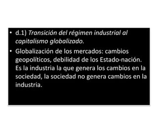 • d.1) Transición del régimen industrial al
capitalismo globalizado.
• Globalización de los mercados: cambios
geopolíticos, debilidad de los Estado-nación.
Es la industria la que genera los cambios en la
sociedad, la sociedad no genera cambios en la
industria.
 