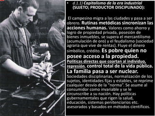 • d.1.1) Capitalismo de la era industrial
(SUJETO; PRODUCTOR DISCIPLINADO):
El campesino migra a las ciudades y pasa a ser
obrero. Rutinas metódicas sincronizan las
acciones humanas. Valores como ahorro y
logro de propiedad privada, posesión de
bienes inmuebles, se supera el mercantilismo
(acumulación de oro) y el feudalismo (sociedad
agraria que vive de rentas). Fluye el dinero
simbólico, crédito. Es pobre quien no
posee acceso a la propiedad.
Políticas directas que coartan al individuo,
represión, control total de la vida pública.
La familia pasa a ser nuclear.
Sociedades disciplinarias, normalización de los
sujetos, identidades fijas y estables, se reprime
cualquier desvío de la “norma”. Se asume al
consumidor como invariable y se le
circunscribe a su nación. Hay políticas
gubernamentales que rigen la salud,
educación, sistemas penitenciarios etc.
asesorados y basados en métodos científicos.
 
