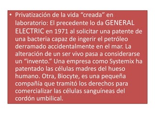 • Privatización de la vida “creada” en
laboratorio: El precedente lo da GENERAL
ELECTRIC en 1971 al solicitar una patente de
una bacteria capaz de ingerir el petróleo
derramado accidentalmente en el mar. La
alteración de un ser vivo pasa a considerarse
un “invento.” Una empresa como Systemix ha
patentado las células madres del hueso
humano. Otra, Biocyte, es una pequeña
compañía que tramitó los derechos para
comercializar las células sanguíneas del
cordón umbilical.
 