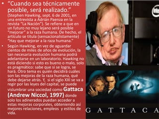 • “Cuando sea técnicamente
posible, será realizado.”
(Stephen Hawking, sept. 6 de 2001, en
una entrevista a Adrián Paenza en la
revista “La Nación”). Se refiere a que en
un futuro no muy lejano será posible
“mejorar” a la raza humana. De hecho, el
artículo se titula (sensacionalistamente)
“Hay que mejorar a la raza humana.”
• Según Hawking, en vez de aguardar
cientos de miles de años de evolución, la
tan necesaria evolución humana podrá
adelantarse en un laboratorio. Hawking no
está diciendo si esto es bueno o malo, solo
es pragmático: sabe que si se logra, se
hará. Otro tema es quién decidirá cuáles
son las mejoras de la raza humana, qué
debe dejarse atrás. Y, si el siglo XXI se va a
regir por las leyes del capital, se puede
vislumbrar una sociedad como Gattaca
(Andrew Niccol, 1997) donde
solo los adinerados puedan acceder a
estas mejoras corporales, obteniendo así
mejores relaciones, empleos y estilos de
vida.
 