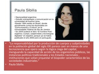 • “La responsabilidad por la producción de cuerpos y subjetividades
en la población global del siglo XXI parece caer en manos de una
tecnociencia que opera según la lógica ciega del capital,
menguando la capacidad de acción de los organismos públicos, las
instancias políticas tradicionales y los Estados nacionales ,
instituciones que solían orquestar el biopoder característico de las
sociedades industriales.”
• Paula Sibilia.
 