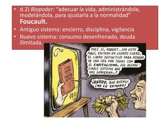 • d.2) Biopoder: “adecuar la vida, administrándola,
modelándola, para ajustarla a la normalidad”
Foucault.
• Antiguo sistema: encierro, disciplina, vigilancia
• Nuevo sistema: consumo desenfrenado, deuda
ilimitada.
 