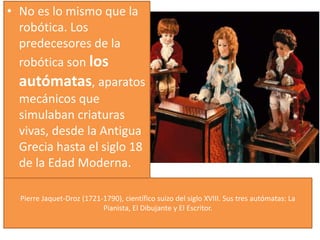 Pierre Jaquet-Droz (1721-1790), científico suizo del siglo XVIII. Sus tres autómatas: La
Pianista, El Dibujante y El Escritor.
• No es lo mismo que la
robótica. Los
predecesores de la
robótica son los
autómatas, aparatos
mecánicos que
simulaban criaturas
vivas, desde la Antigua
Grecia hasta el siglo 18
de la Edad Moderna.
 