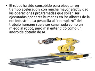 • El robot ha sido concebido para ejecutar en
tiempo acelerado y con mucha mayor efectividad
las operaciones programadas que solían ser
ejecutadas por seres humanas en los albores de la
era industrial. La pesadilla al “reemplazo” del
trabajo humano suele ser canalizada como un
miedo al robot, pero mal entendido como un
androide dotado de IA.
 