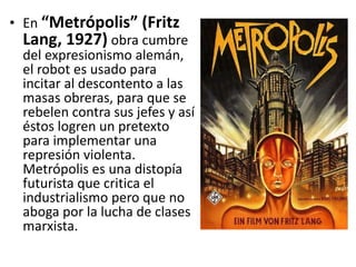 • En “Metrópolis” (Fritz
Lang, 1927) obra cumbre
del expresionismo alemán,
el robot es usado para
incitar al descontento a las
masas obreras, para que se
rebelen contra sus jefes y así
éstos logren un pretexto
para implementar una
represión violenta.
Metrópolis es una distopía
futurista que critica el
industrialismo pero que no
aboga por la lucha de clases
marxista.
 