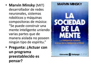 • Marvin Minsky (MIT)
desarrollador de redes
neuronales, sistemas
robóticos y máquinas
compositoras de música:
“Se puede construir una
mente inteligente uniendo
varias partes que de
manera aislada no poseen
ningún tipo de espíritu.”
• Pregunta: ¿Actuar con
un programa
preestablecido es
pensar?
 