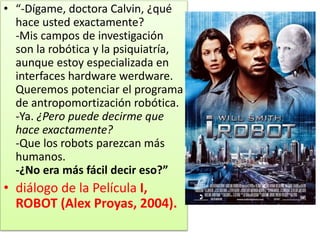 • “-Dígame, doctora Calvin, ¿qué
hace usted exactamente?
-Mis campos de investigación
son la robótica y la psiquiatría,
aunque estoy especializada en
interfaces hardware werdware.
Queremos potenciar el programa
de antropomortización robótica.
-Ya. ¿Pero puede decirme que
hace exactamente?
-Que los robots parezcan más
humanos.
-¿No era más fácil decir eso?”
• diálogo de la Película I,
ROBOT (Alex Proyas, 2004).
 