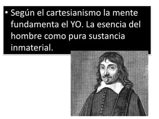 • Según el cartesianismo la mente
fundamenta el YO. La esencia del
hombre como pura sustancia
inmaterial.
 