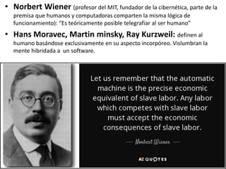 • Norbert Wiener (profesor del MIT, fundador de la cibernética, parte de la
premisa que humanos y computadoras comparten la misma lógica de
funcionamiento): “Es teóricamente posible telegrafiar al ser humano”
• Hans Moravec, Martin minsky, Ray Kurzweil: definen al
humano basándose exclusivamente en su aspecto incorpóreo. Vislumbran la
mente hibridada a un software.
 