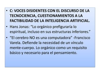 • C: VOCES DISIDENTES CON EL DISCURSO DE LA
TECNOCIENCIA, CUESTIONAMIENTOS A LA
FACTIBILIDAD DE LA INTELIGENCIA ARTIFICIAL.
• Hans Jonas: “Lo orgánico prefiguraría lo
espiritual, incluso en sus estructuras inferiores.”
• “El cerebro NO es una computadora” -Francisco
Varela. Defiende la necesidad de un vínculo
mente-cuerpo. Lo orgánico como un requisito
básico y necesario para el pensamiento.
 