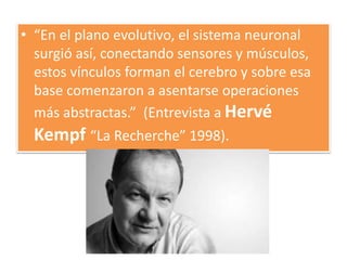 • “En el plano evolutivo, el sistema neuronal
surgió así, conectando sensores y músculos,
estos vínculos forman el cerebro y sobre esa
base comenzaron a asentarse operaciones
más abstractas.” (Entrevista a Hervé
Kempf “La Recherche” 1998).
 