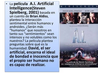 • La película A.I. Artificial
Intelligence(Steven
Spielberg, 2001) basada en
un cuento de Brian Aldiss,
plantea la interacción
sentimental entre humanos y
androides. ¿Serán más
“humanos” que nosotros en
tanto sus “sentimientos” sean
intensos y no volubles como los
nuestros? La película plantea
preguntas sobre qué es la
humanidad: David, el ser
artificial, encarna el ideal
de bondad e inocencia que
el propio ser humano no
es capaz de realizar.
 