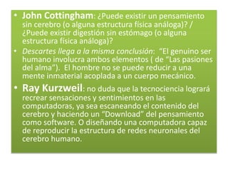 • John Cottingham: ¿Puede existir un pensamiento
sin cerebro (o alguna estructura física análoga)? /
¿Puede existir digestión sin estómago (o alguna
estructura física análoga)?
• Descartes llega a la misma conclusión: “El genuino ser
humano involucra ambos elementos ( de “Las pasiones
del alma”). El hombre no se puede reducir a una
mente inmaterial acoplada a un cuerpo mecánico.
• Ray Kurzweil: no duda que la tecnociencia logrará
recrear sensaciones y sentimientos en las
computadoras, ya sea escaneando el contenido del
cerebro y haciendo un “Download” del pensamiento
como software. O diseñando una computadora capaz
de reproducir la estructura de redes neuronales del
cerebro humano.
 