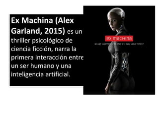 Ex Machina (Alex
Garland, 2015) es un
thriller psicológico de
ciencia ficción, narra la
primera interacción entre
un ser humano y una
inteligencia artificial.
 