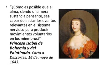 • “¿Cómo es posible que el
alma, siendo una mera
sustancia pensante, sea
capaz de iniciar los eventos
relevantes en el sistema
nervioso para producir
movimientos voluntarios
en los miembros?”
Princesa Isabel de
Bohemia y del
Palatinado. Carta a
Descartes, 16 de mayo de
1643.
 