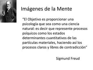 Imágenes de la Mente
“El Objetivo es proporcionar una
psicología que sea como una ciencia
natural: es decir que represente procesos
psíquicos como los estados
determinantes cuantitativos de las
partículas materiales, haciendo así los
procesos claros y libres de contradicción”
Sigmund Freud
 