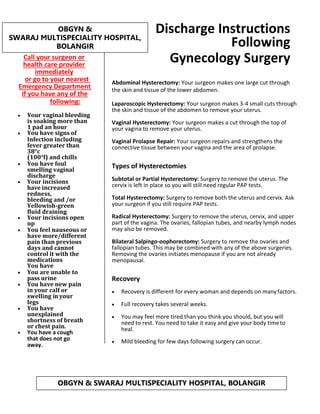 Call your surgeon or
health care provider
immediately
or go to your nearest
Emergency Department
if you have any of the
following:
• Your vaginal bleeding
is soaking more than
1 pad an hour
• You have signs of
Infection including
fever greater than
38°c
(100°f) and chills
• You have foul
smelling vaginal
discharge
• Your incisions
have increased
redness,
bleeding and /or
Yellowish-green
fluid draining
• Your incisions open
up
• You feel nauseous or
have more/different
pain than previous
days and cannot
control it with the
medications
You have
• You are unable to
pass urine
• You have new pain
in your calf or
swelling in your
legs
• You have
unexplained
shortness of breath
or chest pain.
• You have a cough
that does not go
away.
Discharge Instructions
Following
Gynecology Surgery
Abdominal Hysterectomy: Your surgeon makes one large cut through
the skin and tissue of the lower abdomen.
Laparoscopic Hysterectomy: Your surgeon makes 3-4 small cuts through
the skin and tissue of the abdomen to remove your uterus.
Vaginal Hysterectomy: Your surgeon makes a cut through the top of
your vagina to remove your uterus.
Vaginal Prolapse Repair: Your surgeon repairs and strengthens the
connective tissue between your vagina and the area of prolapse.
Types of Hysterectomies
Subtotal or Partial Hysterectomy: Surgery to remove the uterus. The
cervix is left in place so you will still need regular PAP tests.
Total Hysterectomy: Surgery to remove both the uterus and cervix. Ask
your surgeon if you still require PAP tests.
Radical Hysterectomy: Surgery to remove the uterus, cervix, and upper
part of the vagina. The ovaries, fallopian tubes, and nearby lymph nodes
may also be removed.
Bilateral Salpingo-oophorectomy: Surgery to remove the ovaries and
fallopian tubes. This may be combined with any of the above surgeries.
Removing the ovaries initiates menopause if you are not already
menopausal.
Recovery
• Recovery is different for every woman and depends on manyfactors.
• Full recovery takes several weeks.
• You may feel more tired than you think you should, but you will
need to rest. You need to take it easy and give your body timeto
heal.
• Mild bleeding for few days following surgery can occur.
OBGYN & SWARAJ MULTISPECIALITY HOSPITAL, BOLANGIR
OBGYN &
SWARAJ MULTISPECIALITY HOSPITAL,
BOLANGIR
 