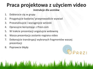 Praca projektowa z użyciem video 
1. Dobierzcie się w grupy 
2. Przygotujcie badanie/ przeprowadźcie wywiad 
3. Przeanalizujcie i wyciągnijcie wnioski 
4. Opracujcie korzystając z Prezi.com 
5. W trakcie prezentacji angażujcie widownię 
6. Wasza prezentacja zostanie nagrana video 
7. Dokonajcie transkrypcji wybranych fragmentów waszej 
prezentacji 
8. Poprawcie błędy 
instrukcje dla uczniów 
 