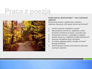 Praca z poezją 
Analiza wiersza „Road not taken” – rzecz o życiowych 
wyborach 
Rozszerzenie tematu z podręcznika: czytanka z 
Usptream Advanced „Life’s good, why do we feel bad?” 
1. Analiza treściowa i leksykalna czytanki 
2. Wprowadzenie wiersza w j. angielskim, (może 
ćwiczenie rozumienia ze słuchu z youtube.com) 
3. Tłumaczenie wiersza z j. polskiego na angielski 
4. Analiza wiersza w j. angielskim (środki stylistyczne!) 
5. Dyskusja nad jakością życia i decyzjami. 
6. Uczniowie oglądają wykład „Paradox of choice” 
Barrego Schwartza. 
7. Podsumowanie tematu/ praca pisemna dotycząca 
życiowych wyborów 
 