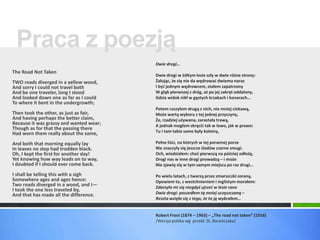 Praca z poezją 
The Road Not Taken 
TWO roads diverged in a yellow wood, 
And sorry I could not travel both 
And be one traveler, long I stood 
And looked down one as far as I could 
To where it bent in the undergrowth; 
Then took the other, as just as fair, 
And having perhaps the better claim, 
Because it was grassy and wanted wear; 
Though as for that the passing there 
Had worn them really about the same, 
And both that morning equally lay 
In leaves no step had trodden black. 
Oh, I kept the first for another day! 
Yet knowing how way leads on to way, 
I doubted if I should ever come back. 
I shall be telling this with a sigh 
Somewhere ages and ages hence: 
Two roads diverged in a wood, and I— 
I took the one less traveled by, 
And that has made all the difference. 
Dwie drogi… 
Dwie drogi w żółtym lesie szły w dwie różne strony: 
Żałując, że się nie da wędrować dwiema naraz 
I być jednym wędrowcem, stałem zapatrzony 
W głąb pierwszej z dróg, aż po jej zakręt oddalony, 
Gdzie widok nikł w gęstych krzakach i konarach… 
Potem ruszyłem drugą z nich, nie mniej ciekawą, 
Może wartą wyboru z tej jednej przyczyny, 
Że, rzadziej używana, zarastała trawą, 
A jednak mogłem skręcić tak w lewo, jak w prawo: 
Tu i tam takie same były koleiny, 
Pełne liści, na których w tej porannej porze 
Nie znaczyły się jeszcze śladów czarne smugi. 
Och, wiedziałem: choć pierwszą na później odłożę, 
Drogi nas w inne drogi prowadzą – i może 
Nie zjawię się w tym samym miejscu po raz drugi… 
Po wielu latach, z twarzą przez zmarszczki zoraną, 
Opowiem to, z westchnieniem i mglistym morałem: 
Zdarzyło mi się niegdyś ujrzeć w lesie rano 
Dwie drogi: poszedłem tą mniej uczęszczaną – 
Reszta wzięła się z tego, że to ją wybrałem… 
Robert Frost (1874 – 1963) – „The road not taken” (1916) 
/Wersja polska wg przekł. St. Barańczaka/ 
 