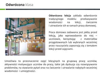 Odwrócona lekcja zakłada odwrócenie 
tradycyjnego modelu: przekazywanie 
wiadomości na lekcji, ćwiczenie 
i utrwalanie ich w ramach pracy domowej. 
Praca domowa zadawana jest jakby przed 
lekcją, jako wprowadzenie do niej – 
uczniowie, korzystając z materiałów 
przygotowanych lub wybranych wcześniej 
przez nauczyciela zapoznają się z tematem 
lekcji przed zajęciami. 
Odwrócona klasa 
Umożliwia to przeznaczenie zajęć lekcyjnych na grupową pracę uczniów, 
aktywności motywujące uczniów do pracy, takie jak dyskusja czy rozwiązywanie 
problemów, na stawianie pytań oraz na ćwiczenie i utrwalanie nabytych wcześniej 
wiadomości i umiejętności. 
 