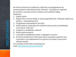 http://ed.ted.com/ 
Na stronie ed.ted.com znajdziemy materiały już przygotowane do 
przeprowadzenia odwróconej lekcji. Niestety – wszystkie po angielsku. 
Na szczęście z pomocą serwisu możemy sami odwrócić lekcję. 
Wystarczy: 
1. Założyć konto 
2. Wybrać film ze strony (tylko w wersji angielskiej) lub z Youtube ( będzie po 
polsku) – obowiązkowy krok 
3. Przygotować wprowadzenie do lekcji 
4. Dodać pytania zachęcające do myślenia lub po prostu sprawdzające 
zrozumienie materiału 
5. Uzupełnić o dodatkowy materiał 
6. Dodać podsumowanie 
7. I oczywiście opublikować całość i udostępnić uczniom. 
8. W zamian dostaniemy informację, którzy uczniowie zapoznali się z 
materiałem i jak odpowiedzieli na pytania (uczniowie muszą mieć 
założone konta). 
A tu przykład materiałów do odwróconej 
lekcji: http://ed.ted.com/on/FFI1BYX8 
 