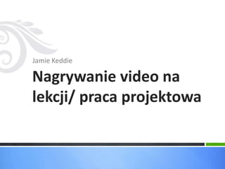 Jamie Keddie 
Nagrywanie video na 
lekcji/ praca projektowa 
 