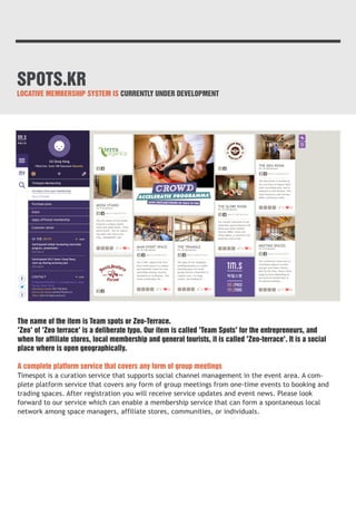 SPOTS.KR 
LOCATIVE MEMBERSHIP SYSTEM IS CURRENTLY UNDER DEVELOPMENT 
The name of the item is Team spots or Zeo-Terrace. 
'Zeo' of 'Zeo terrace' is a deliberate typo. Our item is called 'Team Spots' for the entrepreneurs, and 
when for affiliate stores, local membership and general tourists, it is called 'Zeo-terrace'. It is a social 
place where is open geographically. 
A complete platform service that covers any form of group meetings 
Timespot is a curation service that supports social channel management in the event area. A com-plete 
platform service that covers any form of group meetings from one-time events to booking and 
trading spaces. After registration you will receive service updates and event news. Please look 
forward to our service which can enable a membership service that can form a spontaneous local 
network among space managers, affiliate stores, communities, or individuals. 
 