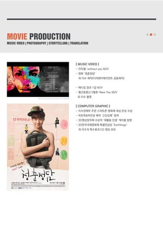 MOVIE PRODUCTION 
MUSIC VIDEO | PHOTOGRAPHY | STORYTELLING | TRANSLATION 
[ MUSIC VIDEO ] 
- 이미쉘 ‘without you M/V 
- 영화 ‘청춘정담’ 
외 다수 제작(디마엔터테이먼트 공동제작) 
- 에디킴 정규 1집 M/V 
- 월간윤종신 5월호-New You M/V 
외 다수 촬영 
[ COMPUTER GRAPHIC ] 
- 지식경제부 주관 스마트폰 영화제 대상,은상 수상 
- 박찬욱&박찬경 제작 ‘고진감래’ 참여 
- 3D영상창작제 수상작 ‘재활용 인생’ 케이블 방영 
- 3D한국국제영화제 특별언급상 ‘Earthlings’ 
외 다수의 특수효과 CG 영상 보유 
http://www.youtube.com/watch?v=vLl-Xwoos68 
 