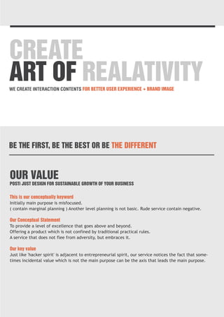 CREATE 
ART OF REALATIVITY 
WE CREATE INTERACTION CONTENTS FOR BETTER USER EXPERIENCE + BRAND IMAGE 
BE THE FIRST, BE THE BEST OR BE THE DIFFERENT 
OUR VALUE 
POSTi JUST DESIGN FOR SUSTAINABLE GROWTH OF YOUR BUSINESS 
This is our conceptually keyword 
Initially main purpose is misfocused. 
( contain marginal planning ) Another level planning is not basic. Rude service contain negative. 
Our Conceptual Statement 
To provide a level of excellence that goes above and beyond. 
Offering a product which is not confined by traditional practical rules. 
A service that does not flee from adversity, but embraces it. 
Our key value 
Just like 'hacker spirit' is adjacent to entrepreneurial spirit, our service notices the fact that some-times 
incidental value which is not the main purpose can be the axis that leads the main purpose. 
 