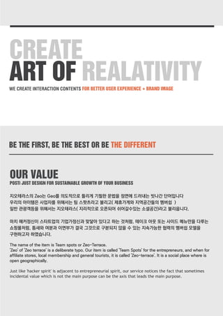 CREATE 
ART OF REALATIVITY 
WE CREATE INTERACTION CONTENTS FOR BETTER USER EXPERIENCE + BRAND IMAGE 
BE THE FIRST, BE THE BEST OR BE THE DIFFERENT 
OUR VALUE 
POSTi JUST DESIGN FOR SUSTAINABLE GROWTH OF YOUR BUSINESS 
지오테라스의 Zeo는 Geo를 의도적으로 틀리게 기필한 문법을 정면에 드러내는 빗나간 단어입니다 
우리의 아이템은 사업자를 위해서는 팀 스팟츠라고 불리고( 제휴가게와 지역공간들의 멤버쉽 ) 
일반 관광객등을 위해서는 지오테라스( 지리적으로 오픈되어 쉬어갈수있는 소셜공간)라고 불리웁니다. 
마치 해커정신이 스타트업의 기업가정신과 맞닿아 있다고 하는 것처럼, 테이크 아웃 또는 사이드 메뉴만을 다루는 
쇼핑몰처럼, 틈새와 여분과 이면부가 결국 그것으로 구분되지 않을 수 있는 지속가능한 협력의 멤버쉽 모델을 
구현하고자 하였습니다. 
The name of the item is Team spots or Zeo-Terrace. 
'Zeo' of 'Zeo terrace' is a deliberate typo. Our item is called 'Team Spots' for the entrepreneurs, and when for 
affiliate stores, local membership and general tourists, it is called 'Zeo-terrace'. It is a social place where is 
open geographically. 
Just like 'hacker spirit' is adjacent to entrepreneurial spirit, our service notices the fact that sometimes 
incidental value which is not the main purpose can be the axis that leads the main purpose. 
 