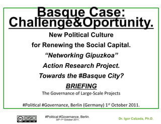 Basque Case:
Challenge&Oportunity.
                   New Political Culture
        for Renewing the Social Capital.
                “Networking Gipuzkoa”
               Action Research Project.
            Towards the #Basque City?
                                 BRIEFING	
  
               The	
  Governance	
  of	
  Large-­‐Scale	
  Projects	
  	
  
                                        	
  
  #Poli8cal	
  #Governance,	
  Berlin	
  (Germany)	
  1st	
  October	
  2011.	
  

                 #Political #Governance, Berlin.
                        30th-1st October 2011.                    Dr. Igor Calzada, Ph.D.
                                 	
                               	
  
 