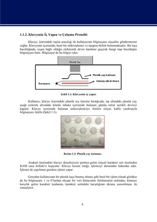 1.1.2. Klavyenin İ Yapı ve Çalı Prensibi
                 ç    sı      şma

        Klavye, üzerindeki tuş aracığ ile kullanını bilgisayara sinyaller göndermesini
                                lar      lıı            cı n
sağ Klavyenin içerisinde, basit bir mikroiş
    lar.                                         lemci ve tampon bellek bulunmaktadı Bir tuş
                                                                                   r.       a
bası ğ
     ldında, tuş bağ olduğ elektronik devre harekete geçerek hangi tuş bası ğ
         ı         un      lı       u                                            a    ldıı nı
bilgisayara iletir. Bilgisayar da bu bilgiyi iş
                                              ler.




                               Ş 1.1: Klavyenin iç yapı
                                ekil                  sı

                                                             ğı
        Kullanı, klavye üzerindeki plastik tuşüzerine bastı nda, tuşaltı
               cı                                                        ndaki plastik yay
aş ıezilerek altı
  ağ                  ndaki kömür tabaka içerisinde bulunan gümüşnitrat içerikli devreyi
kapatı Klavye içerisinde bulunan mikroiş
       r.                                       lemciye iletilen sinyal, kablo yardı yla
                                                                                     mı
bilgisayara iletilir (Ş 1.1).
                       ekil




                                  Resim 1.2: Plastik yay katmanı


     Anakart üzerindeki klavye denetleyicisi porttan gelen sinyali karakter seti üzerinden
RAM (ana bellek)’e kopyalar. Klavye kesme isteğ iş i, lemciyi durumdan haberdar eder.
İş
 lemci de yapı
             lması gereken iş yapar.
                            lemi

                                       a      ş
      Gerçekte kullanını bir plastik tuş basmıolması basit bir iş olarak gözükse
                      cın                             gibi           lem
de bu bilgisayara 1 ve 0’lardan oluş bir veri kümesinin iletilmesinin ardı
                                    an                                   ndan, kümeye
karş k gelen karakter kodunun, karakter setindeki karş ğnı ekrana yansılmasıile
    ı
    lı                                                  ı ın
                                                        lı                  tı
sonuçlanır.




                                                4
 