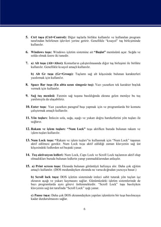5. Ctrl tuş (Ctrl=Control): Diğ tuş birlikte kullanır ve kullanı program
          u                    er larla            lı          lan
   tarafı
        ndan belirlenen iş
                         levleri yerine getirir. Genellikle “kı
                                                              sayol” tuşbirleş
                                                                             iminde
   kullanır.
         lı

6. Windows tuş Windows iş
             u:         letim sistemine ait “Baş menüsünü açar. Sağ ve
                                               lat”               da
   solda olmak üzere iki tanedir.

7. a) Alt tuş (Alt=Alter): Komutları çalı rı nda diğ tuş
            u                      n    ş lması
                                         tı         er  birleş ile birlikte
                                                             imi
   kullanır. Genellikle kı
         lı              sayol amaçlı
                                    kullanır.
                                          lı

   b) Alt Gr tuş (Gr=Group): Tuş n sağalt köş
                 u             ları         esinde bulunan karakterleri
   yazdı
       rmak için kullanır.
                       lı

8. Space Bar tuş (En altta uzun simgesiz tuş Yazı
               u                           ):    yazarken tek karakter boş
                                                                         luk
   vermek için kullanır.
                     lı

9. Sağtuşmenüsü: Farenin sağtuş bası ğ
                              una     ı
                                   ldında ekrana gelen menüye bu tuş
   yardı yla da ulaş
       mı          abiliriz.

10. Enter tuş Yazı
            u:                        ı
                  yazarken paragraf başyapmak için ve programlarda bir komutu
      ş
   çalı rmak amaçlı
       tı          kullanır.
                         lı

11. Yön tuş : İ
          ları mlecin sola, sağ aş ı yukarı ru hareketlerini yön tuş ile
                              a, ağ ve     doğ                     ları
   sağ z.
     ları

12. Rakam ve iş tuş : “Num Lock” tuş aktifken burada bulunan rakam ve
              lem ları             u
   iş tuş kullanır.
    lem ları    lı

13. Num Lock tuş “Rakam ve iş tuş ”nı
               u:           lem ları kullanmak için “Num Lock” tuş
                                                                 unun
   aktif edilmesi gerekir. Num Lock tuş aktif edildiğ zaman klavyenin sağüst
                                         u          i
   köş esindeki ledlerden sol baş yanar.
                                taki

14. Tuşaktivasyon ledleri: Num Lock, Caps Lock ve Scroll Lock tuş nı aktif olup
                                                                ları n
                                     p      kları      ı
   olmadı burada bulunan ledlerin yanıyanmadı ndan anlaş r.
        kları                                           lı

15. a) Print screen tuş Ekranda bulunan görüntüyü hafı alı Daha çok eğ
                      u:                             zaya r.          itim
   amaçlıkullanır. (DOS modundayken ekranda ne varsa doğ
               lı                                      rudan yazıya basar.)
                                                                cı

   b) Scroll lock tuş DOS iş
                    u:       letim sisteminde imleci sabit tutarak yön tuş iş
                                                                           ları e
   ekranı aş ı yukarı
         n ağ ve         kayması sağ Günümüzdeki iş
                                 nı lar.                   letim sistemlerinde de
   bazıprogramlarda aynıgörevi üstlenmektedir. “Scroll Lock” tuş basıyken
                                                                     u      lı
   klavyenin sağ tarafı “Scroll Lock” ığyanar.
                üst    nda               şı
                                         ı

   c) Pause tuş Daha çok DOS ekranı
               u:                 ndayken yapı iş
                                             lan lemlerin bir tuş basıncaya
                                                                a    lı
   kadar durdurulması sağ
                    nı lar.


                                         6
 