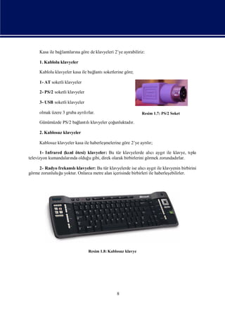 Kasa ile bağ ları göre de klavyeleri 2’ye ayı
                 lantı na                        rabiliriz:

     1. Kablolu klavyeler

     Kablolu klavyeler kasa ile bağ
                                  lantısoketlerine göre;

     1- AT soketli klavyeler

     2- PS/2 soketli klavyeler

     3- USB soketli klavyeler

     olmak üzere 3 gruba ayrırlar.
                            lı                                Resim 1.7: PS/2 Soket

     Günümüzde PS/2 bağ lı
                      lantı klavyeler çoğ
                                        unluktadı
                                                r.

     2. Kablosuz klavyeler

     Kablosuz klavyeler kasa ile haberleş
                                        melerine göre 2’ye ayrır;
                                                              lı

       1- Infrared (kıl ötesi) klavyeler: Bu tür klavyelerde alı aygıile klavye, tı
                     zı                                         cı t              pkı
televizyon kumandaları olduğ gibi, direk olarak birbirlerini görmek zorundadı
                      nda      u                                            rlar.

     2- Radyo frekanslı klavyeler: Bu tür klavyelerde ise alı aygıile klavyenin birbirini
                                                              cı t
görme zorunluluğ yoktur. Onlarca metre alan içerisinde birbirleri ile haberleş
               u                                                             ebilirler.




                                 Resim 1.8: Kablosuz klavye




                                                8
 