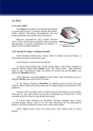 1.2. Fare

1.2.1. Fare Nedir?
      Fare (mouse), klavyeden sonra bilgisayarda kullanı
                                                       lan
en yaygı girdi aygıdıve klavyeye nazaran daha basittir.
        n           tı r
Grafik arabirimi kullanı lmaya baş ğ      ı
                                     landından beri fare
desteğ programlar içine yerleş
      i                      tirilmeye baş     ş
                                          lanmı r.
                                                tı

      Bilgisayar programların çoğ özellikle Windows
                                nı    u,
iş                           ş
 letim sistemi altı çalı programlar fareye gereksinim
                    nda       an
duymaktadı ve farelerin yaygı ması Windows 95
            rlar                   nlaş  da
 letim sistemi ile birlikte baş şr.
iş                             lamıtı                           Resim 1.9: Fare


1.2.2. Farenin İ Yapı ve Çalı Prensibi
               ç    sı      şma

       Klasik farelerde mekanik parça, farenin altı bir deliğ içerisinde bulunan ve
                                                  nda        in
farenin hareketine göre yuvarlanan bir toptur.

      Farenin içyapı ve çalı prensibi ş
                   sı      şma        öyledir;

        1. Farenin altı bulunan top, iki adet silindire değ ve fare hareket ettiğ
                      nda                                   er                  inde bu
silindirler dönerek uçları bağ çarkları
                          na  lı           çevirir. Biri farenin yukarı aş ı
                                                                       - ağ hareketini,
diğ ise sağ - sola hareketini sağ Bu çarkları iki yanı ık yayı lar (led) ve ık
    eri        a                  lar.            n          nda şı     cı           ş
                                                                                     ı
algı cı (detektör) bulunur.
     layılar

     2. Bu silindirlerin ucuna bağ çarklar üzerinde delikler vardı Bu delikler ık yayı
                                  lı                             r.            şı    cı
dediğ led’den çı ığbir keser bir açarlar.
    imiz             kan ş ı
                           ı

      3. Iş algı cıdediğ
            ık   layı         imiz detektörler ise ledlerden gelen bu kesik kesik ığ
                                                                                  şı
                                                                                   ı
   larlar. Iş ı kesilip tekrar gelme hına göre bu bilgiyi bilgisayarı iş
algı         ın
              ğ                       zı                            n lemcisine (CPU)
gönderirler.

     4. İ
        şlemci (CPU), kendisine gelen bu bilgiyi iş  leyerek çarkı dönüş sı hesaplar.
                                                                 n      sayını
Buna göre de, yani çarkı dönüşsayına göre de ekrandaki oku hareket ettirir. Topun
                          n             sı
yanı
   ndaki üçüncü bir silindir ise topu desteklemek içindir.

       5. Farenin diğ elemanlarıise butonlardı Butonlara bası ğ
                      er                         r.                ldıızaman farenin
içerisinde bulunan işlemci, buna ait bir veri satı
                                                 rıoluş  turarak CPU’ya (mikroiş
                                                                               lemci)
gönderir. CPU kendi içersinde bu komutu iş ve ilgili iş yürütür.
                                         ler          lemi

      Topun sağ klıhareket etmesi için farenin altı "pad" denilen lastik bir yüzey
              lı                                  na
konulur.




                                              9
 