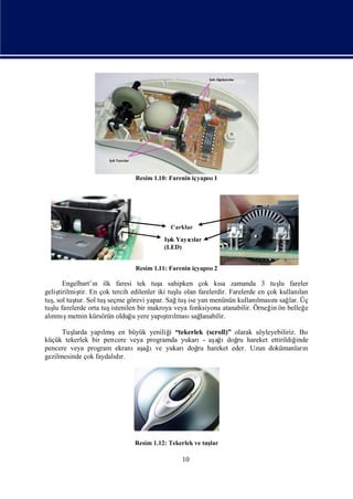 Resim 1.10: Farenin içyapı 1
                                                       sı




                                          Çarklar
                                        Iş Yayılar
                                          ı
                                          k   cı
                                        (LED)


                              Resim 1.11: Farenin içyapı 2
                                                       sı

       Engelbart’ı ilk faresi tek tuş sahipken çok kı zamanda 3 tuş fareler
                  n                    a                   sa                   lu
geliştirilmiş En çok tercih edilenler iki tuş olan farelerdir. Farelerde en çok kullanı
             tir.                            lu                                       lan
tuşsol tuş Sol tuş
   ,       tur.      seçme görevi yapar. Sağ ise yan menünün kullanı nı lar. Üç
                                              tuş                        lması sağ
tuş farelerde orta tuş
   lu                 istenilen bir makroya veya fonksiyona atanabilir. Örneğ ön belleğ
                                                                             in         e
alı ş
  nmımetnin kürsörün olduğ yere yapı rı
                              u          ş lması lanabilir.
                                         tı       sağ

      Tuşlarda yapı şen büyük yeniliğ “tekerlek (scroll)” olarak söyleyebiliriz. Bu
                    lmı                i
küçük tekerlek bir pencere veya programda yukarı- aş ıdoğ hareket ettirildiğ
                                                   ağ      ru                   inde
pencere veya program ekranıaş ıve yukarıdoğ hareket eder. Uzun dokümanları
                               ağ              ru                                  n
gezilmesinde çok faydalı r.
                       dı




                              Resim 1.12: Tekerlek ve tuş
                                                        lar

                                              10
 