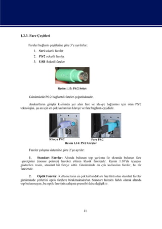 1.2.3. Fare Çeş
              itleri

     Fareler bağ
               lantı itlerine göre 3’e ayrırlar:
                    çeş                   lı
         1. Seri soketli fareler
         2. PS/2 soketli fareler
         3. USB Soketli fareler




                           Resim 1.13: PS/2 Soket

     Günümüzde PS/2 bağ lı
                       lantı fareler çoğ
                                       unluktadı
                                               r.

      Anakartları giriş kı nda yer alan fare ve klavye bağ sıiçin olan PS/2
                  n       ler smı                                 lantı
teknolojisi, ş an için en çok kullanı klavye ve fare bağ
             u                      lan                 lantı ididir.
                                                             çeş




                     Klavye PS/2                       Fare PS/2
                                   Resim 1.14: PS/2 Giriş
                                                        ler

                ş
     Fareler çalı sistemine göre 2’ye ayrır:
                 ma                      lı

       1.    Standart Fareler: Altı bulunan top yardı
                                     nda                   mıile ekranda bulunan fare
işaretçisini (mouse pointer) hareket ettiren klasik farelerdir. Resim 1.10’da içyapısı
gösterilen resim, standart bir fareye aittir. Günümüzde en çok kullanı fareler, bu tür
                                                                     lan
farelerdir.

      2.   Optik Fareler: Kullanılarıen çok kullandı fare türü olan standart fareler
                                    cı n               kları
günümüzde yerlerini optik farelere bı rakmaktadı Standart fareden farklı
                                               rlar.                    olarak altı
                                                                                  nda
                                      ş
top bulunmayan, bu optik farelerin çalı prensibi daha değ iktir.
                                       ma                iş




                                                11
 