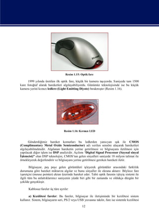 Resim 1.15: Optik fare

              lı                                             ı
      1999 yında üretilen ilk optik fare, küçük bir kamera taşyordu. Saniyede tam 1500
kare fotoğ alarak hareketleri algı
          raf                       layabiliyordu. Günümüz teknolojisinde ise bu küçük
                mı ledlere (Light Emitting Diyote) bı
kamera yerini kı zı                                        ş
                                                      rakmı r (Resim 1.16).
                                                            tı




                                   Resim 1.16: Kı zı
                                                rmı LED


      Gönderdiğ imiz hareket komutları bu ledlerden yansı             yan ık ile CMOS
                                                                            şı
(Complimantary Metal Oxide Semiconductor) adı             verilen sensöre ulaş arak hareketleri
algı
   layabilmektedir. Algı  lanan hareketin yerine getirilmesi ve bilgisayara iletilmesi için
yapılacak diğ iş ise DSP analizidir. Açımı
             er lem                            lı “Digital Signal Processor (Sayı sinyal
                                                                                       sal
İlemcisi)” olan DSP teknolojisi, CMOS’tan gelen sinyalleri saniyede 18 milyon talimat ile
 ş
örnekleyerek değ erlendirir ve bilgisayara yerine getirilmesi gereken hareketi iletir.

        Bilgisayar, peşpeş gelen görüntüleri iş
                             e                       leyerek görüntüler arası  ndaki farklık
                                                                                           lı
durumuna göre hareket miktarı algı ve bunu sinyaller ile ekrana aktarı Böylece fare
                                 nı lar                                        r.
iş aretçisi (mouse pointer) ekran üzerinde hareket eder. Tabii optik farenin iş
                                                                              leyişsistemi ile
ilgili tüm bu anlattı mı saniyenin yüzde biri gibi bir zamanda ve oldukça düzgün bir
                       kları z
ş ekilde gerçekleş ir.

      Kablosuz fareler üç türe ayrır:
                                  lı

      a) Kılötesi fareler: Bu fareler, bilgisayar ile iletiş
            zı                                             iminde bir kılötesi sistem
                                                                          zı
kullanı Sistem, bilgisayarı seri, PS/2 veya USB yuvası takır, fare ise sistemle kılötesi
      r.                  n                          na    lı                    zı
                                                 12
 