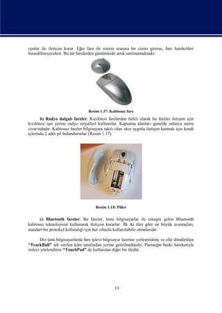 ınlar ile iletiş kurar. Eğ fare ile sistem arası bir cisim girerse, fare hareketleri
 şı            im             er                    na
hissedilmeyecektir. Bu tür farelerden günümüzde artısatı
                                                   k   lmamaktadı
                                                                r.




                                 Resim 1.17: Kablosuz fare
        b) Radyo dalgalı   fareler: Kılötesi farelerden farklı
                                      zı                      olarak bu fareler iletiş için
                                                                                     im
kılötesi ın yerine radyo sinyalleri kullanı Kapsama alanları
  zı        şı                                rlar.                  genelde onlarca metre
civarı r. Kablosuz fareler bilgisayara takı olan alı aygı iletiş kurmak için kendi
       ndadı                                   lı       cı tla        im
içlerinde 2 adet pil bulundururlar (Resim 1.17).




                                     Resim 1.18: Piller


      c) Bluetooth fareler: Bu fareler, kimi bilgisayarlar ile entegre gelen Bluetooth
kablosuz teknolojisini kullanarak iletiş kurarlar. İ iki türe göre en büyük avantajları
                                       im          lk                                 ,
standart bir protokol kullandıı her cihazla kullanı
                             ğiçin                  labilir olmalarır.
                                                                   dı

       Diz üstü bilgisayarlarda fare iş bilgisayar üzerine yerleş
                                       levi                         tirilmiş elle döndürülen
                                                                            ve
“TrackBall” adı    verilen küre tarafı                                     ı
                                      ndan yerine getirilmektedir. Parmağ baskı
                                                                           n      hareketiyle
imleci yönlendiren “TouchPad” de kullanı diğ bir türdür.
                                            lan er




                                                13
 