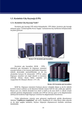 1.3. Kesintisiz Güç Kaynağ(UPS)
                          ı
1.3.1. Kesintisiz Güç KaynağNedir?
                            ı

                         ı
     Kesintisiz güç kaynağ UPS adı bilinmektedir. UPS ifadesi, kesintisiz güç kaynağ
                                  yla                                                ı
anlamı gelen “Uninterruptible Power Supply” kelimelerinin baş
     na                                                      harflerinin birleş
                                                                              mesinden
meydana gelmiş tir.




                          Resim 1.19: Kesintisiz güç kaynakları



       Kesintisiz güç kaynakları(KGK – UPS) ,
                         ı
elektriksel güç kaynağ z ile bilgisayar sisteminiz
                         nı
arası bulunan ve bu sistemin dahilindeki bileş
     nda                                      enleri
elektrik akı ndaki anormalliklerden ya da iniş
             mı
çı ş
  kı lardan koruyan bir donanı r. UPS’ler sadece
                                 mdı
bilgisayar sistemleri için değ düzenli ve kesintisiz
                              il
elektriğ ihtiyaç duyan bütün sistemler için
        e
vazgeçilmez bir ihtiyaçtı(Resim 1.19-1.20).
                         r

                                                       Resim 1.20: Kesintisiz güç kaynakları
       KGK’lar, bilgisayar sisteminizi besleyen akı n voltajdaki düş ya da bir elektrik
                                                   mı                me
kesintisi sonucu azalması da tükenmesi halinde sisteme belli bir süre yedek güç sağ
                         ya                                                        larlar.
Bunun yanı ra, elektrik akı nda kı süreli ve hafif ya da uzun süreli ve yüksek artı
             sı              mı       sa                                              şlar
şeklinde gözlenen dalgalanmalar sı nda yine UPS’ler devreye girer ve bu dalgalanmaları
                                   rası
sabitleyerek kendisine bağ bilgisayar sistemine bu dalgalanmaları
                          lı                                     hissettirmez.

      Voltaj miktarların, sistemin zarar görmesini engelleyecek ş
                      nı                                             ekilde düzenlenmesi
işlemine “regülâsyon (regulation)” adıverilir. Regülâsyon ile voltaj düzeyi daha yukarı
                                                                                      da
ya da daha aş ı tutulabilir, böylece bilgisayar ekipmanı zı ömrünün uzatı
               ağ da                                          nın                   lması
mümkündür.

                                              14
 