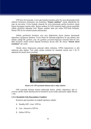 UPS’lerin bir kı nda, evirici güç katı meydana gelen bir arı durumunda kritik
                      smı                    nda                    za
yüklerin beslemesiz kalmaması    için konulmuş“bypass anahtarı olarak adlandılan bir
                                                               ”                rı
yapı mevcuttur. Evirici katı oluş
     da                        nda      acak bir arı durumunda gerilim kesintisiz olarak
                                                     za
              ı
bypass kaynağ transfer edilir. Bypass anahtarı UPS, kendisine bağ sisteme genellikle
              na                                 ile                lı
şebeke gerilimini doğ rudan iletir. Bypass anahtarıdaha çok online UPS’lerde kullanır.
                                                                                     lı
Online UPS’ler bir sonraki konuda anlatılacaktı
                                              r.

      Şebeke geriliminin kesilmesi veya sı r değ
                                            nı                  şı
                                                    erlerinin dına çı   kmasıdurumunda
doğrultucu çalı ş nı
                ması durdurur. Evirici böyle bir durumda doğ  rultucu ile ş edilmiş
                                                                          arj        olan
aküden çektiğ DC gerilimi, yine AC gerilime çevirerek bilgisayar sistemini belli bir süre
              i
daha kesintisiz olarak istenen değerde beslemeye devam eder. Bu süreye “destek süresi
(runtime)” adı  verilir.

      Destek süresi, bilgisayarı çekeceğ yükün miktarı UPS'in kapasitesine ve akü
                                n       i            na,
       na          iş                  ş
miktarı göre değ ir. Tam yükle çalı ortalama bir masaüstü sistemi için 5 ilâ 15
                                       an
dakikalıbir destek süresi yeterlidir.
        k




                  Resim 1.22: UPS içerisinde bulunan akü ve diğ üniteler
                                                               er

       UPS içerisinde bulunan kontrol elektroniğ ünitesi; ş
                                                    i         ebeke, doğrultucu, akü ve
                                                                   ş nı lar (Resim
eviriciyi sürekli olarak denetleyerek bu birimlerin uyum içinde çalıması sağ
1.20).
1.3.3. Kesintisiz Güç Kaynakları itleri
                                Çeş
     Kesintisiz güç kaynakları değ ik topolojiye sahiptir.
                              üç iş

     1. Standby (Off - Line) UPS’ler

     2. Line - Interactive UPS’ler

     3. Online UPS’ler


                                               16
 