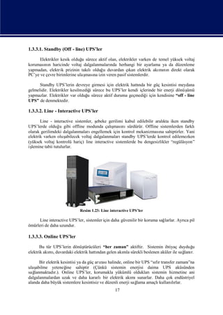 1.3.3.1. Standby (Off - line) UPS’ler

      Elektrikler kesik olduğ sürece aktif olan, elektrikler varken de temel yüksek voltaj
                             u
koruması n haricinde voltaj dalgalanmaları herhangi bir ayarlama ya da düzenleme
         nı                                 nda
yapmadan, elektrik prizinin takılıolduğ duvardan çı elektrik akı nı direkt olarak
                                       u               kan             mı n
PC’ye ve çevre birimlerine ulaş na izin veren pasif sistemlerdir.
                               ması

      Standby UPS’lerin devreye girmesi için elektrik hattı bir güç kesintisi meydana
                                                          nda
gelmelidir. Elektrikler kesilmediğ sürece bu UPS’ler kendi içlerinde bir enerji dönüş
                                   i                                                ümü
yapmazlar. Elektrikler var olduğ sürece aktif duruma geçmediğ için kendisine “off - line
                                 u                             i
UPS” de denmektedir.

1.3.3.2. Line - Interactive UPS’ler

       Line - interactive sistemler, ş ebeke gerilimi kabul edilebilir aralı iken standby
                                                                           kta
UPS’lerde olduğ gibi offline modunda çalı
                  u                            ş nı
                                                ması sürdürür. Offline sistemlerden farklı
olarak gerilimdeki dalgalanmaları    engellemek için kontrol mekanizması sahiptirler. Yani
                                                                         na
elektrik varken oluş  abilecek voltaj dalgalanmaları standby UPS’lerde kontrol edilemezken
(yüksek voltaj kontrolü hariç) line interactive sistemlerde bu dengesizlikler “regülâsyon”
işlemine tabii tutulurlar.




                            Resim 1.23: Line interactive UPS’ler

      Line interactive UPS’ler, sistemler için daha güvenilir bir koruma sağlarlar. Ayrı pil
                                                                                       ca
ömürleri de daha uzundur.

1.3.3.3. Online UPS’ler

       Bu tür UPS’lerin dönüş  türücüleri “her zaman” aktiftir. Sistemin ihtiyaç duyduğu
elektrik akı , duvardaki elektrik hattı gelen akı sürekli beslenen aküler ile sağ r.
           mı                         ndan         mla                             lanı

      Bir elektrik kesintisi ya da güç arı halinde, online bir UPS “sır transfer zamanı
                                         zası                        fı               ”na
ulaşabilme yeteneğ    ine sahiptir (Çünkü sistemin enerjisi daima UPS aküsünden
sağlanmaktadı Online UPS’ler, korumakla yükümlü olduklarısistemin hizmetine ani
               r.).
dalgalanmalardan uzak ve daha kararlıbir elektrik akı sunarlar. Daha çok endüstriyel
                                                          mı
alanda daha büyük sistemlere kesintisiz ve düzenli enerji sağ
                                                            lama amaçlıkullanırlar.
                                                                              lı
                                                17
 