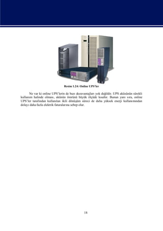 Resim 1.24: Online UPS’ler

      Ne var ki online UPS’lerin de bazı dezavantajları değ
                                                       yok     ildir. UPS aküsünün sürekli
kullanı halinde olması akünün ömrünü büyük ölçüde kı r. Bunun yanı ra, online
      m                  ,                                 saltı               sı
UPS’ler tarafı
             ndan kullanı ikili dönüş süreci de daha yüksek enerji kullanı ndan
                            lan          üm                                       mı
dolayıdaha fazla elektrik faturaları sebep olur.
                                   na




                                              18
 