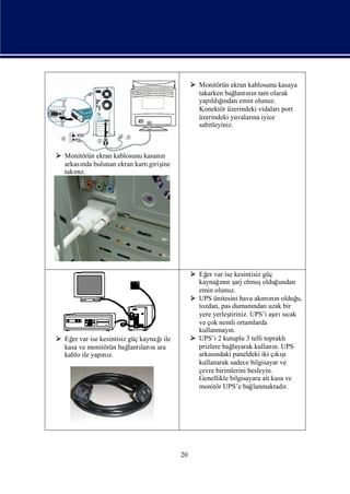  Monitörün ekran kablosunu kasaya
                                               takarken bağ nıtam olarak
                                                             lantı n
                                               yapı ğ   ı
                                                   ldından emin olunuz.
                                               Konektör üzerindeki vidalarıport
                                               üzerindeki yuvaları iyice
                                                                   na
                                               sabitleyiniz.



 Monitörün ekran kablosunu kasanın
  arkası bulunan ekran kartı ine
       nda                    giriş
  takız.
      nı




                                              Eğ var ise kesintisiz güç
                                                  er
                                               kaynağnı ş olmuş
                                                       ın arj          olduğ undan
                                               emin olunuz.
                                              UPS ünitesini hava akı nıolduğ
                                                                       mı n        u,
                                               tozdan, pas dumanı uzak bir
                                                                    ndan
                                               yere yerleş                 ı cak
                                                          tiriniz. UPS’i aş sı
                                                                            rı
                                               ve çok nemli ortamlarda
                                               kullanmayı n.
 Eğ var ise kesintisiz güç kaynağile
    er                           ı            UPS’i 2 kutuplu 3 telli topraklı
  kasa ve monitörün bağ ları ara
                        lantı nı               prizlere bağlayarak kullanı UPS
                                                                           n.
  kablo ile yapı z.
               nı                              arkasındaki paneldeki iki çı ş
                                                                            kı ı
                                               kullanarak sadece bilgisayar ve
                                               çevre birimlerini besleyin.
                                               Genellikle bilgisayara ait kasa ve
                                               monitör UPS’e bağ    lanmaktadı r.




                                        20
 